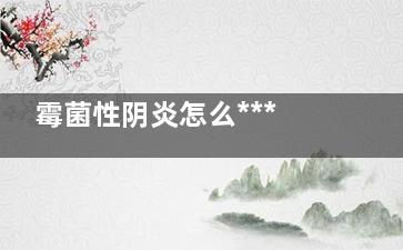 霉菌性阴炎怎么***好 霉菌性阴炎怎么***(霉菌性阴炎怎么治***)